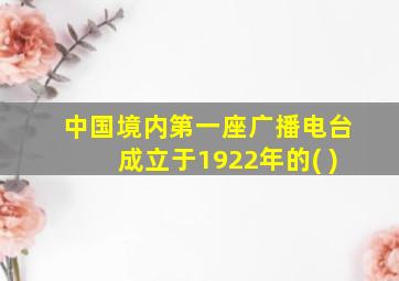 中国境内第一座广播电台成立于1922年的( )